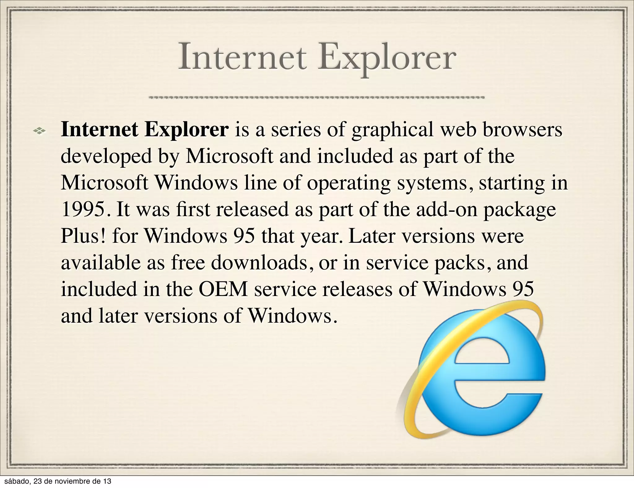 Internet Explorer
Internet Explorer is a series of graphical web browsers
developed by Microsoft and included as part of the
Microsoft Windows line of operating systems, starting in
1995. It was ﬁrst released as part of the add-on package
Plus! for Windows 95 that year. Later versions were
available as free downloads, or in service packs, and
included in the OEM service releases of Windows 95
and later versions of Windows.

sábado, 23 de noviembre de 13

 