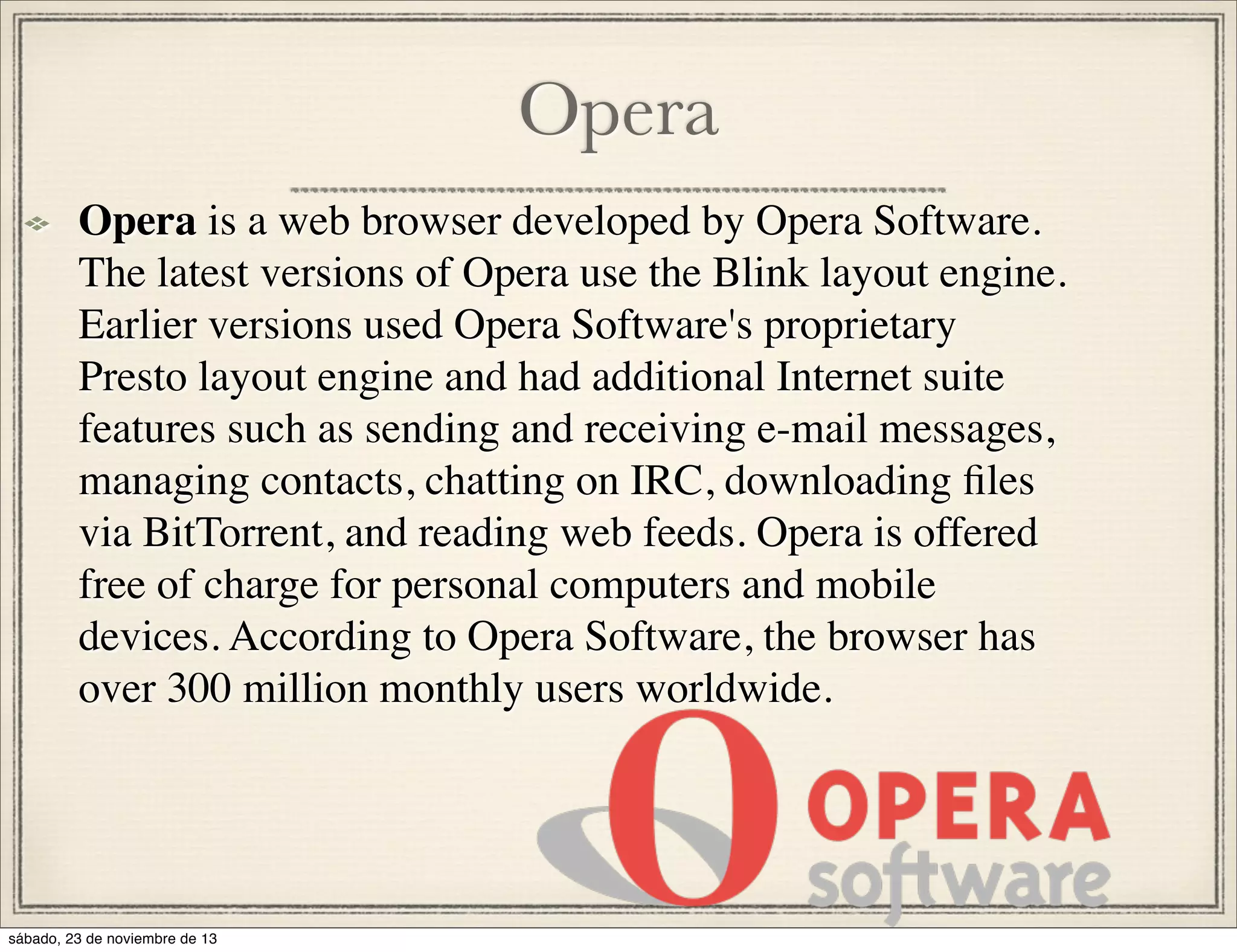 Opera
Opera is a web browser developed by Opera Software.
The latest versions of Opera use the Blink layout engine.
Earlier versions used Opera Software's proprietary
Presto layout engine and had additional Internet suite
features such as sending and receiving e-mail messages,
managing contacts, chatting on IRC, downloading ﬁles
via BitTorrent, and reading web feeds. Opera is offered
free of charge for personal computers and mobile
devices. According to Opera Software, the browser has
over 300 million monthly users worldwide.

sábado, 23 de noviembre de 13

 