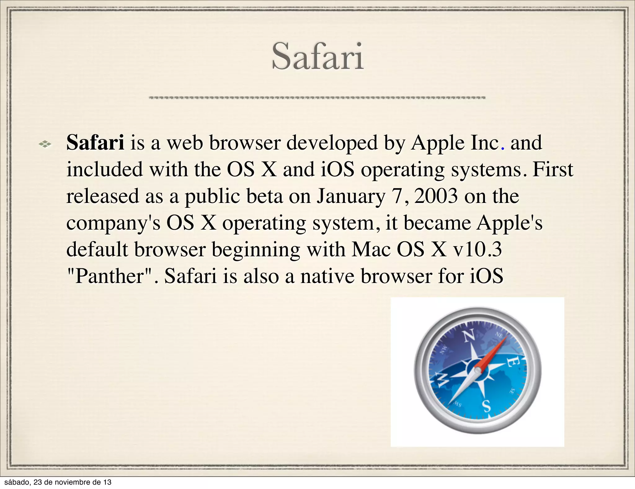 Safari
Safari is a web browser developed by Apple Inc. and
included with the OS X and iOS operating systems. First
released as a public beta on January 7, 2003 on the
company's OS X operating system, it became Apple's
default browser beginning with Mac OS X v10.3
"Panther". Safari is also a native browser for iOS

sábado, 23 de noviembre de 13

 