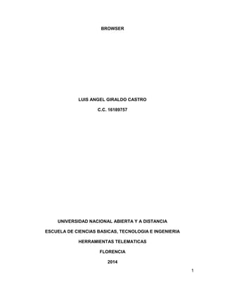 1
BROWSER
LUIS ANGEL GIRALDO CASTRO
C.C. 16189757
UNIVERSIDAD NACIONAL ABIERTA Y A DISTANCIA
ESCUELA DE CIENCIAS BASICAS, TECNOLOGIA E INGENIERIA
HERRAMIENTAS TELEMATICAS
FLORENCIA
2014
 
