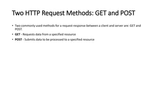 Two HTTP Request Methods: GET and POST
• Two commonly used methods for a request-response between a client and server are: GET and
POST.
• GET - Requests data from a specified resource
• POST - Submits data to be processed to a specified resource
 