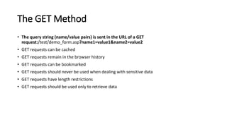The GET Method
• The query string (name/value pairs) is sent in the URL of a GET
request:/test/demo_form.asp?name1=value1&name2=value2
• GET requests can be cached
• GET requests remain in the browser history
• GET requests can be bookmarked
• GET requests should never be used when dealing with sensitive data
• GET requests have length restrictions
• GET requests should be used only to retrieve data
 