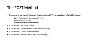 The POST Method
• The query string (name/value pairs) is sent in the HTTP message body of a POST request:
POST /test/demo_form.asp HTTP/1.1
Host: w3schools.com
name1=value1&name2=value2
• POST requests are never cached
• POST requests do not remain in the browser history
• POST requests cannot be bookmarked
• POST requests have no restrictions on data length
 