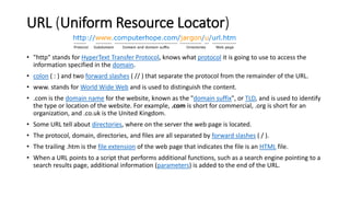 URL (Uniform Resource Locator)
• "http" stands for HyperText Transfer Protocol, knows what protocol it is going to use to access the
information specified in the domain.
• colon ( : ) and two forward slashes ( // ) that separate the protocol from the remainder of the URL.
• www. stands for World Wide Web and is used to distinguish the content.
• .com is the domain name for the website, known as the "domain suffix", or TLD, and is used to identify
the type or location of the website. For example, .com is short for commercial, .org is short for an
organization, and .co.uk is the United Kingdom.
• Some URL tell about directories, where on the server the web page is located.
• The protocol, domain, directories, and files are all separated by forward slashes ( / ).
• The trailing .htm is the file extension of the web page that indicates the file is an HTML file.
• When a URL points to a script that performs additional functions, such as a search engine pointing to a
search results page, additional information (parameters) is added to the end of the URL.
 