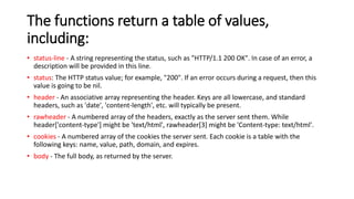 The functions return a table of values,
including:
• status-line - A string representing the status, such as "HTTP/1.1 200 OK". In case of an error, a
description will be provided in this line.
• status: The HTTP status value; for example, "200". If an error occurs during a request, then this
value is going to be nil.
• header - An associative array representing the header. Keys are all lowercase, and standard
headers, such as 'date', 'content-length', etc. will typically be present.
• rawheader - A numbered array of the headers, exactly as the server sent them. While
header['content-type'] might be 'text/html', rawheader[3] might be 'Content-type: text/html'.
• cookies - A numbered array of the cookies the server sent. Each cookie is a table with the
following keys: name, value, path, domain, and expires.
• body - The full body, as returned by the server.
 