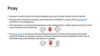 Proxy
• A proxy is a point to point connection between you and a remote location on the Internet.
• A proxy server that passes requests and responses unmodified is usually called a gateway or
sometimes a tunneling proxy.
• A forward proxy is an Internet-facing proxy used to retrieve from a wide range of sources (in most
cases anywhere on the Internet).
• A reverse proxy is usually an internal-facing proxy used as a front-end to control and protect
access to a server on a private network. A reverse proxy commonly also performs tasks such as
load-balancing, authentication, decryption or caching.
 