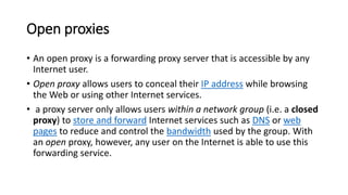 Open proxies
• An open proxy is a forwarding proxy server that is accessible by any
Internet user.
• Open proxy allows users to conceal their IP address while browsing
the Web or using other Internet services.
• a proxy server only allows users within a network group (i.e. a closed
proxy) to store and forward Internet services such as DNS or web
pages to reduce and control the bandwidth used by the group. With
an open proxy, however, any user on the Internet is able to use this
forwarding service.
 