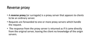Reverse proxy
• A reverse proxy (or surrogate) is a proxy server that appears to clients
to be an ordinary server.
• Requests are forwarded to one or more proxy servers which handle
the request.
• The response from the proxy server is returned as if it came directly
from the original server, leaving the client no knowledge of the origin
servers.
 