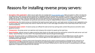 Reasons for installing reverse proxy servers:
• Encryption / SSL acceleration: when secure web sites are created, the Secure Sockets Layer (SSL) encryption is often not done by
the web server itself, but by a reverse proxy that is equipped with SSL acceleration hardware. Furthermore, a host can provide a
single "SSL proxy" to provide SSL encryption for an arbitrary number of hosts; removing the need for a separate SSL Server
Certificate for each host, with the downside that all hosts behind the SSL proxy have to share a common DNS name or IP address
for SSL connections. This problem can partly be overcome by using the SubjectAltName feature of X.509certificates.
• Load balancing: the reverse proxy can distribute the load to several web servers, each web server serving its own application area.
In such a case, the reverse proxy may need to rewrite the URLs in each web page (translation from externally known URLs to the
internal locations).
• Serve/cache static content: A reverse proxy can offload the web servers by caching static content like pictures and other static
graphical content.
• Compression: the proxy server can optimize and compress the content to speed up the load time.
• Spoon feeding: reduces resource usage caused by slow clients on the web servers by caching the content the web server sent and
slowly "spoon feeding" it to the client. This especially benefits dynamically generated pages.
• Security: the proxy server is an additional layer of defense and can protect against some OS and Web Server specific attacks.
However, it does not provide any protection from attacks against the web application or service itself, which is generally
considered the larger threat.
• Extranet Publishing: a reverse proxy server facing the Internet can be used to communicate to a firewall server internal to an
organization, providing extranet access to some functions while keeping the servers behind the firewalls. If used in this way,
security measures should be considered to protect the rest of your infrastructure in case this server is compromised, as its web
application is exposed to attack from the Internet.
 