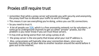 Proxies still require trust
• remember that while a proxy server will provide you with security and anonymity,
the proxy itself has to decode your traffic to send it through.
• This means it can see everything you're doing, unless you use SSL connections.
• So you need to trust it.
• A lot of people use TOR, which is a free anonymity network run by volunteers, or
some go to underground channels to get so-called "private" proxies, but the
problem is you never know if you can trust those servers.
• It may end up being worse than not using a proxy at all.
• the proxy server is the one party that knows what your real IP address is.
• Also, using proxies will typically slow your connection down, since you're
basically transferring all your data to another location around the world before it
goes out to the Internet.
 