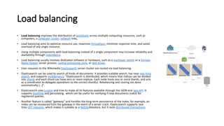 Load balancing
• Load balancing improves the distribution of workloads across multiple computing resources, such as
computers, a computer cluster, network links,
• Load balancing aims to optimize resource use, maximize throughput, minimize response time, and avoid
overload of any single resource.
• Using multiple components with load balancing instead of a single component may increase reliability and
availability through redundancy.
• Load balancing usually involves dedicated software or hardware, such as a multilayer switch or a Domain
Name System server process. central processing units, or disk drives.
• User requests to the Wikimedia Elasticsearch server cluster are routed via load balancing.
• Elasticsearch can be used to search all kinds of documents. It provides scalable search, has near real-time
search, and supports multitenancy. "Elasticsearch is distributed, which means that indices can be divided
into shards and each shard can have zero or more replicas. Each node hosts one or more shards, and acts
as a coordinator to delegate operations to the correct shard(s). Rebalancing and routing are done
automatically [...]".
• Elasticsearch uses Lucene and tries to make all its features available through the JSON and Java API. It
supports facetting and percolating, which can be useful for notifying if new documents match for
registered queries.
• Another feature is called "gateway" and handles the long-term persistence of the index; for example, an
index can be recovered from the gateway in the event of a server crash. Elasticsearch supports real-
time GET requests, which makes it suitable as a NoSQLdatastore, but it lacks distributed transactions.
 