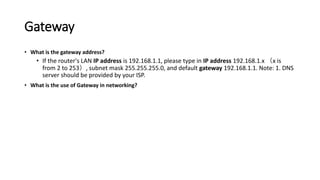 Gateway
• What is the gateway address?
• If the router's LAN IP address is 192.168.1.1, please type in IP address 192.168.1.x （x is
from 2 to 253）, subnet mask 255.255.255.0, and default gateway 192.168.1.1. Note: 1. DNS
server should be provided by your ISP.
• What is the use of Gateway in networking?
 