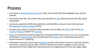Process
• user inputs a Uniform Resource Locator (URL), for example http://en.wikipedia.org/, into the
browser.
• The prefix of the URL, the Uniform Resource Identifier or URI, determines how the URL will be
interpreted.
• commonly used kind of URI starts with http: and identifies a resource to be retrieved over
the Hypertext Transfer Protocol (HTTP).
• browsers also support a variety of other prefixes, such as https: for HTTPS, ftp: for the File
Transfer Protocol, and file: for local files.
• HTML and associated content (image files, formatting information such as CSS, etc.) is passed to
the browser's layout engine to be transformed from markup to an interactive document, a
process known as "rendering".
• Information resources may contain hyperlinks to other information resources. Each link contains
the URI of a resource to go to. When a link is clicked, the browser navigates to the resource
indicated by the link's target URI, and the process of bringing content to the user begins again.
 