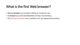 What is the first Web browser?
• First web browser was invented in 1990 by Sir Tim Berners-Lee.
• His browser was called WorldWideWeb and later renamed Nexus.
• The first Internet domain name "symbolics.com" was registered by Symbolics
 