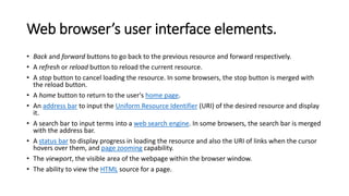 Web browser’s user interface elements.
• Back and forward buttons to go back to the previous resource and forward respectively.
• A refresh or reload button to reload the current resource.
• A stop button to cancel loading the resource. In some browsers, the stop button is merged with
the reload button.
• A home button to return to the user's home page.
• An address bar to input the Uniform Resource Identifier (URI) of the desired resource and display
it.
• A search bar to input terms into a web search engine. In some browsers, the search bar is merged
with the address bar.
• A status bar to display progress in loading the resource and also the URI of links when the cursor
hovers over them, and page zooming capability.
• The viewport, the visible area of the webpage within the browser window.
• The ability to view the HTML source for a page.
 