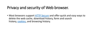 Privacy and security of Web browser.
• Most browsers support HTTP Secure and offer quick and easy ways to
delete the web cache, download history, form and search
history, cookies, and browsing history.
 