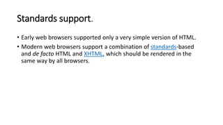 Standards support.
• Early web browsers supported only a very simple version of HTML.
• Modern web browsers support a combination of standards-based
and de facto HTML and XHTML, which should be rendered in the
same way by all browsers.
 