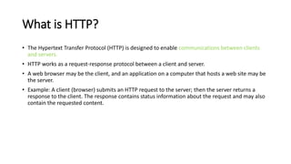 What is HTTP?
• The Hypertext Transfer Protocol (HTTP) is designed to enable communications between clients
and servers.
• HTTP works as a request-response protocol between a client and server.
• A web browser may be the client, and an application on a computer that hosts a web site may be
the server.
• Example: A client (browser) submits an HTTP request to the server; then the server returns a
response to the client. The response contains status information about the request and may also
contain the requested content.
 