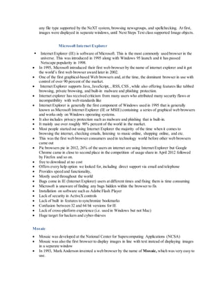 any file type supported by the NeXT system, browsing newsgroups, and spellchecking. At first,
images were displayed in separate windows, until Next Steps Text class supported Image objects.
Microsoft Internet Explorer
 Internet Explorer (IE) is software of Microsoft. This is the most commonly used browser in the
universe. This was introduced in 1995 along with Windows 95 launch and it has passed
Netscape popularity in 1998.
 In 1995, Microsoft introduced their first web browser by the name of internet explorer and it got
the world’s first web browser award later in 2002.
 One of the first graphical-based Web browsers and, at the time, the dominant browser in use with
control of over 90 percent of the market.
 Internet Explorer supports Java, JavaScript, , RSS, CSS , while also offering features like tabbed
browsing, private browsing, and built-in malware and phishing protection.
 Internet explorer has received criticism from many users who attributed many security flaws or
incompatibility with web standards like
 Internet Explorer is generally the first component of Windows used in 1995 that is generally
known as Microsoft Internet Explorer (IE or MSIE) containing a series of graphical web browsers
and works only on Windows operating systems.
 It also includes privacy protection such as malware and phishing that is built-in.
 It mainly use over roughly 90% percent of the world in the market.
 Most people started out using Internet Explorer the majority of the time when it comes to
browsing the internet, checking emails, listening to music online, shopping online, and etc.
 This was the first web browser consumers used in technology world before other web browsers
came out
 Pic browsers pie in 2012, 26% of the users on internet are using Internet Explorer but Google
Chrome came in close to second place in the competition of usage share in April 2012 followed
by Firefox and so on.
 free to download at no cost
 Offers every help option we looked for, including direct support via email and telephone
 Provides speed and functionality,
 Mostly used throughout the world
 Bugs come in IE (Internet Explorer) users at different times and fixing them is time consuming
 Microsoft is unaware of finding any bugs hidden within the browser to fix
 Installation on software such as Adobe Flash Player
 Lack of security in ActiveX controls
 Lack of built in features to synchronize bookmarks
 Confusion between 32 and 64 bit versions for IE
 Lack of cross-platform experience (i.e. used in Windows but not Mac)
 Huge target for hackers and cyber-thieves
Mosaic
 Mosaic was developed at the National Center for Supercomputing Applications (NCSA)
 Mosaic was also the first browser to display images in line with text instead of displaying images
in a separate window
 In 1993, Mark Anderson invented a web browser by the name of Mosaic, which was very easy to
use.
 