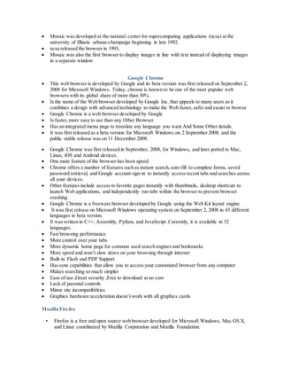 Mosaic was developed at the national center for supercomputing applications (ncsa) at the
university of Illinois urbana-champaign beginning in late 1992.
 ncsa released the browser in 1993,
 Mosaic was also the first browser to display images in line with text instead of displaying images
in a separate window
Google Chrome
 This web browser is developed by Google and its beta version was first released on September 2,
2008 for Microsoft Windows. Today, chrome is known to be one of the most popular web
browsers with its global share of more than 50%.
 Is the name of the Web browser developed by Google Inc. that appeals to many users as it
combines a design with advanced technology to make the Web faster,safer and easier to browse
 Google Chrome is a web browser developed by Google
 Is faster,more easy to use than any Other Browser
 Has an integrated menu page to translate any language you want And Some Other details.
 It was first released as a beta version for Microsoft Windows on 2 September 2008, and the
public stable release was on 11 December 2008.
 Google Chrome was first released in September, 2008, for Windows, and later ported to Mac,
Linux, iOS and Android devices.
 One main feature of the browser has been speed.
 Chrome offers a number of features such as instant search,auto-fill to complete forms, saved
password retrieval, and Google account sign-in to instantly access recent tabs and searches across
all your devices.
 Other features include access to favorite pages instantly with thumbnails, desktop shortcuts to
launch Web applications, and independently run tabs within the browser to prevent browser
crashing.
 Google Chrome is a freeware browser developed by Google using the Web Kit layout engine.
 It was first release on Microsoft Windows operating system on September 2, 2008 in 43 different
languages in beta version.
 It was written in C++, Assembly, Python, and JavaScript. Currently, it is available in 52
languages.
 Fast browsing performance
 More control over your tabs
 More dynamic home page for common used search engines and bookmarks
 More speed and won’t slow down on your browsing through internet
 Built-in Flash and PDF Support
 Has sync capabilities that allow you to access your customized browser from any computer
 Makes searching so much simpler
 Ease of use ,Great security ,Free to download at no cost
 Lack of parental controls
 Minor site incompatibilities
 Graphics hardware acceleration doesn’t work with all graphics cards
Mozilla Firefox
• Firefox is a free and open source web browser developed for Microsoft Windows, Mac OS X,
and Linux coordinated by Mozilla Corporation and Mozilla Foundation.
 