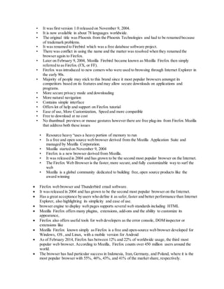 • It was first version 1.0 released on November 9, 2004.
• It is now available in about 78 languages worldwide.
• The original title was Phoenix from the Phoenix Technologies and had to be renamed because
of trademark problems.
• It was renamed to Firebird which was a free database software project.
• There was conflict in using the name and the matter was resolved when they renamed the
browser again to Firefox.
• Later on February 9, 2004, Mozilla Firebird became known as Mozilla Firefox then simply
referred to as Firefox (FX, or FF).
• Firefox was introduced to new comers who were used to browsing through Internet Explorer in
the early 90s.
• Majority of people may stick to this brand since it most popular browsers amongst its
competitors based on its features and may allow secure downloads on applications and
programs.
• More secure privacy mode and downloading
• More natural navigation
• Contains simple interface
• Offers lot of help and support on Firefox tutorial
• Ease of use, More Customization, Speed and more compatible
• Free to download at no cost
• No thumbnail previews or mouse gestures however there are free plug-ins from Firefox Mozilla
that address both these issues
• Resource heavy “uses a heavy portion of memory to run
• Is a free and open source web browser derived from the Mozilla Application Suite and
managed by Mozilla Corporation.
• Mozilla started on November 9, 2004
• Firefox is a new browser derived from Mozilla.
• It was released in 2004 and has grown to be the second most popular browser on the Internet.
• The Firefox Web Browser is the faster,more secure,and fully customizable way to surf the
web
• Mozilla is a global community dedicated to building free,open source products like the
award winning
 Firefox web browser and Thunderbird email software.
 It was released in 2004 and has grown to be the second most popular browser on the Internet.
 Has a great acceptance by users who define it as safer,faster and better performance than Internet
Explorer, also highlighting its simplicity and ease of use.
 browser engine to display web pages supports several web standards including HTML
 Mozilla Firefox offers many plugins, extensions, add-ons and the ability to customize its
appearance,
 Firefox also offers useful tools for web developers as the error console, DOM inspector or
extensions like
 Mozilla Firefox known simply as Firefox is a free and open-source web browser developed for
Windows, OS , and Linux, with a mobile version for Android
 As of February 2014, Firefox has between 12% and 22% of worldwide usage, the third most
popular web browser. According to Mozilla, Firefox counts over 450 million users around the
world.
 The browser has had particular success in Indonesia, Iran,Germany, and Poland, where it is the
most popular browser with 55%, 46%, 43%, and 41% of the market share, respectively.
 