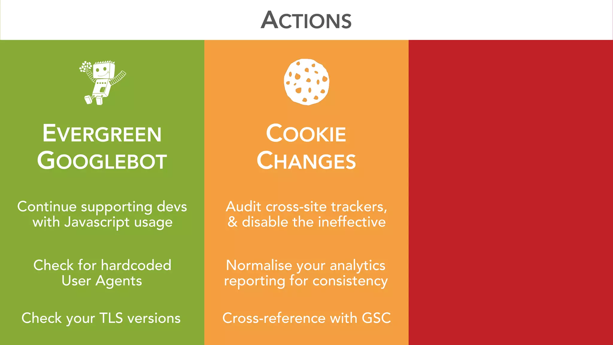 EVERGREEN 
GOOGLEBOT
COOKIE 
CHANGES
Continue supporting devs
with Javascript usage
Audit cross-site trackers, 
& disable the ineffective
ACTIONS
Check your TLS versions Cross-reference with GSC
Check for hardcoded 
User Agents
Normalise your analytics 
reporting for consistency
 