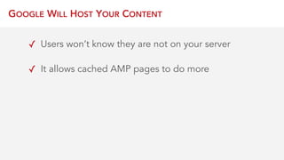 GOOGLE WILL HOST YOUR CONTENT
✓ Users won’t know they are not on your server
✓ It allows cached AMP pages to do more
 