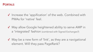 PORTALS
✓ Increase the ‘appification’ of the web. Combined with
PWAs for ‘native’ feel.
✓ May allow Google heightened ability to serve AMP in
a ‘integrated’ fashion (combined with Signed Exchanges?)
✓ May be a new form of ‘link’, as they are a navigational
element. Will they pass PageRank?
 