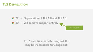 TLS DEPRECATION
In ~6 months sites only using old TLS 
may be inaccessible to Googlebot!
72 - Deprecation of TLS 1.0 and TLS 1.1
80 - Will remove support entirely
Due early 2020
 