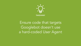 Ensure code that targets 
Googlebot doesn’t use 
a hard-coded User Agent
TAKEAWAY
 