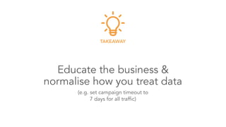 Educate the business & 
normalise how you treat data
TAKEAWAY
(e.g. set campaign timeout to 
7 days for all traffic)
 