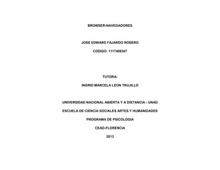 BROWSER-NAVEGADORES

JOSE EDWARD FAJARDO ROSERO
CODIGO: 1117498347

TUTORA:
INGRID MARCELA LEON TRUJILLO

UNIVERSIDAD NACIONAL ABIERTA Y A DISTANCIA - UNAD
ESCUELA DE CIENCIA SOCIALES ARTES Y HUMANIDADES
PROGRAMA DE PSICOLOGIA
CEAD-FLORENCIA
2013

 