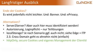 Langfristiger Ausblick
Ende der Cookies?
Es wird jedenfalls nicht leichter. Und: Banner. Und: ePrivacy.
Alternativen?
• Server2Server? Aber auch hier muss identifiziert werden!
• Autorisierung, Loginpflicht – nur Teillösungen
• localStorage? Je nach Szenario ggf. auch nicht; siehe Edge + ITP
2.3. Cross Domain geht es ohnehin nicht (einfach)
• httpOnly, secure Cookies und eigenes Management der ClientId
 