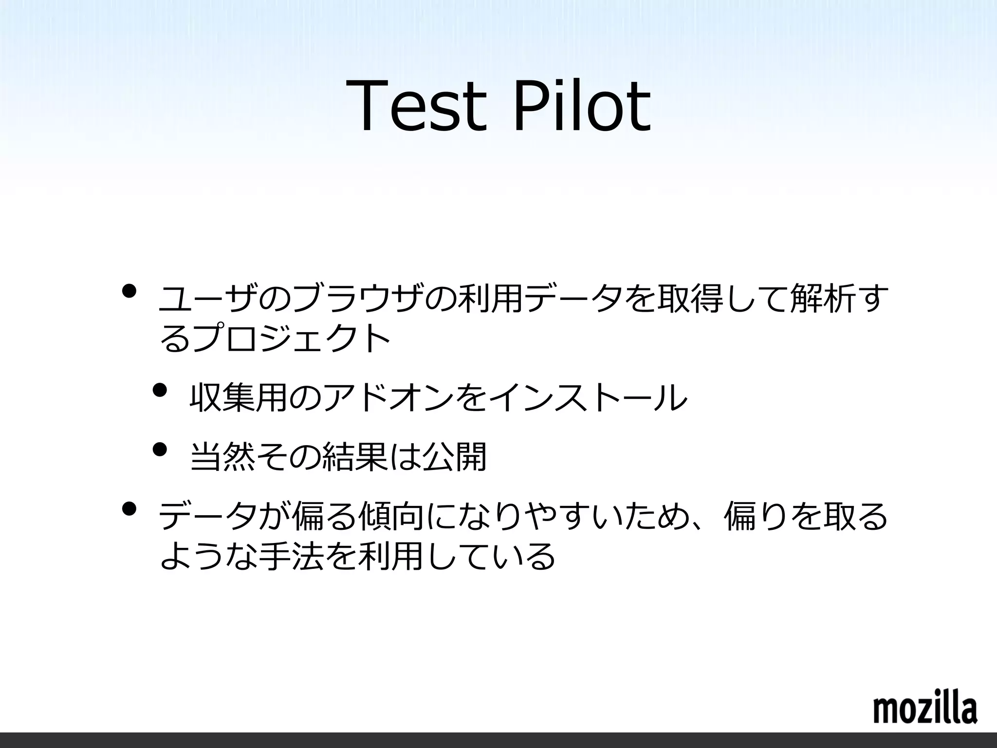 Test Pilot

•   ユーザのブラウザの利用データを取得して解析す
    るプロジェクト
    •   収集用のアドオンをインストール
    •   当然その結果は公開
•   データが偏る傾向になりやすいため、偏りを取る
    ような手法を利用している
 