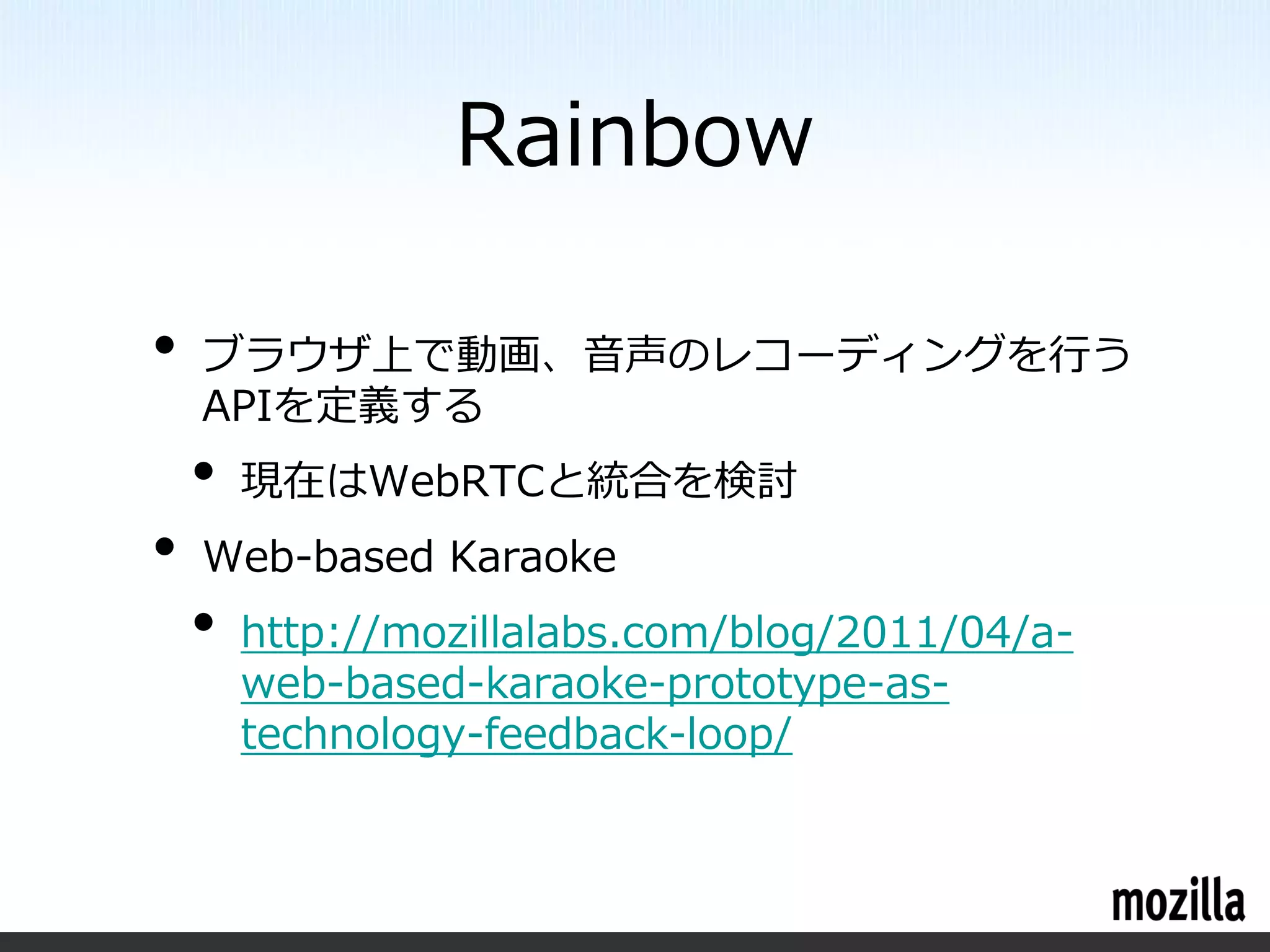 Rainbow

•   ブラウザ上で動画、音声のレコーディングを行う
    APIを定義する
    •   現在はWebRTCと統合を検討
•   Web-based Karaoke
    •   http://mozillalabs.com/blog/2011/04/a-
        web-based-karaoke-prototype-as-
        technology-feedback-loop/
 
