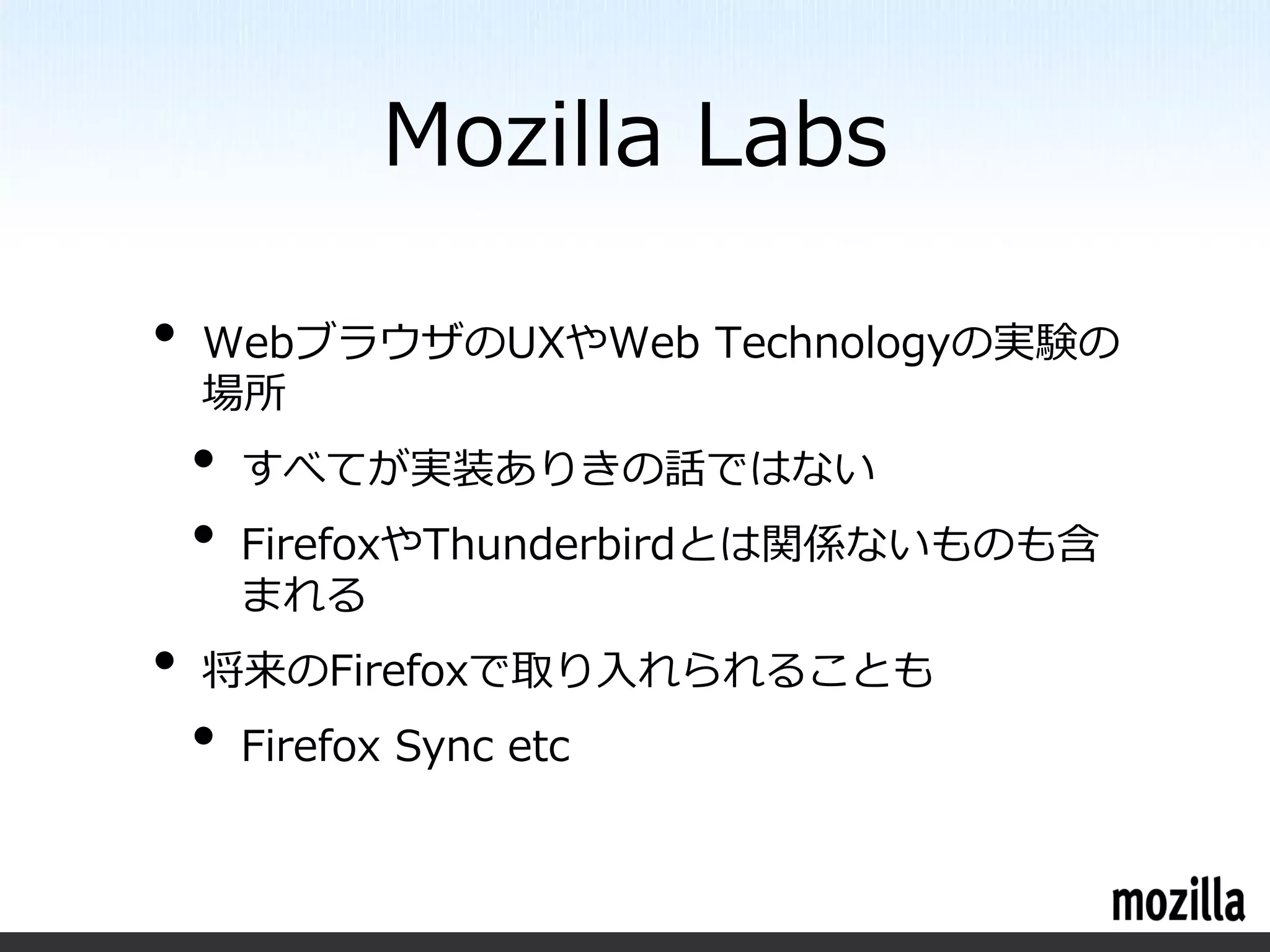 Mozilla Labs

•   WebブラウザのUXやWeb Technologyの実験の
    場所
    •   すべてが実装ありきの話ではない
    •   FirefoxやThunderbirdとは関係ないものも含
        まれる
•   将来のFirefoxで取り入れられることも
    •   Firefox Sync etc
 
