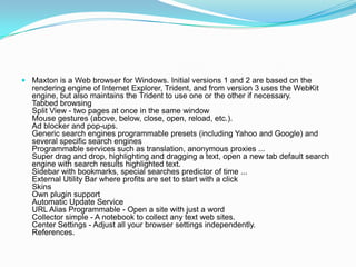 Maxton is a Web browser for Windows. Initial versions 1 and 2 are based on the rendering engine of Internet Explorer, Trident, and from version 3 uses the WebKit engine, but also maintains the Trident to use one or the other if necessary.Tabbed browsingSplit View - two pages at once in the same windowMouse gestures (above, below, close, open, reload, etc.).Ad blocker and pop-ups.Generic search engines programmable presets (including Yahoo and Google) and several specific search enginesProgrammable services such as translation, anonymous proxies ...Super drag and drop, highlighting and dragging a text, open a new tab default search engine with search results highlighted text.Sidebar with bookmarks, special searches predictor of time ...External Utility Bar where profits are set to start with a clickSkinsOwn plugin supportAutomatic Update ServiceURL Alias ​​Programmable - Open a site with just a wordCollector simple - A notebook to collect any text web sites.Center Settings - Adjust all your browser settings independently.References.