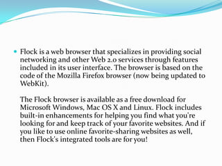 Flock is a web browser that specializes in providing social networking and other Web 2.0 services through features included in its user interface. The browser is based on the code of the Mozilla Firefox browser (now being updated to WebKit).The Flock browser is available as a free download for Microsoft Windows, Mac OS X and Linux. Flock includes built-in enhancements for helping you find what you're looking for and keep track of your favorite websites. And if you like to use online favorite-sharing websites as well, then Flock's integrated tools are for you! 