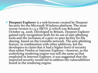 Deepnet Explorer is a web browser created by Deepnet Security for the Microsoft Windows platform. The most recent version is 1.5.3 (BETA 3) which was Released October 19, 2006. Developed in Britain, Deepnet Explorer gained early recognition both for its use of anti-phishing tools and the inclusion of a peer-to-peer facility for file sharing, based on the Gnutella network. The anti-phishing feature, in combination with other additions, led the developers to claim that it had a higher level of security than either Firefox or Internet Explorer—however, as the underlying rendering engine was still the same as that employed in Internet Explorer, it was suggested that the improved security would fail to address the vulnerabilities found in the rendering engine.
