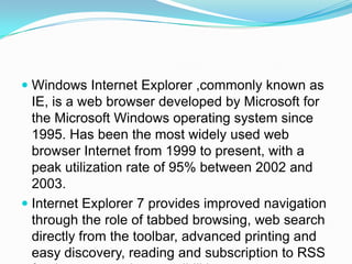 Windows Internet Explorer ,commonly known as IE, is a web browser developed by Microsoft for the Microsoft Windows operating system since 1995. Has been the most widely used web browser Internet from 1999 to present, with a peak utilization rate of 95% between 2002 and 2003.Internet Explorer 7 provides improved navigation through the role of tabbed browsing, web search directly from the toolbar, advanced printing and easy discovery, reading and subscription to RSS feeds, among other possibilities.