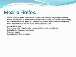 Mozilla Firefox.Mozilla Firefox is a free web browser, open source, in which development can help anyone who wants it. Is a descendant of Mozilla Application Suite and is developed by the Mozilla Foundation. [6] Mozilla Firefox is the second most used Internet browser, with a market share of 21.74% at the end of February 2011.Improved interfaceAlways looking for ways to make your navigation easier and efficient.Button Firefox (Windows and Linux)Bookmark button.Button Reload / Stop simplified.