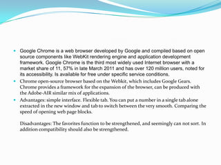 Google Chrome is a web browser developed by Google and compiled based on open source components like WebKit rendering engine and application development framework. Google Chrome is the third most widely used Internet browser with a market share of 11, 57% in late March 2011 and has over 120 million users, noted for its accessibility. Is available for free under specific service conditions.Chrome open-source browser based on the Webkit, which includes Google Gears. Chrome provides a framework for the expansion of the browser, can be produced with the Adobe-AIR similar mix of applications.Advantages: simple interface. Flexible tab. You can put a number in a single tab alone extracted in the new window and tab to switch between the very smooth. Comparing the speed of opening web page blocks.Disadvantages: The favorites function to be strengthened, and seemingly can not sort. In addition compatibility should also be strengthened.