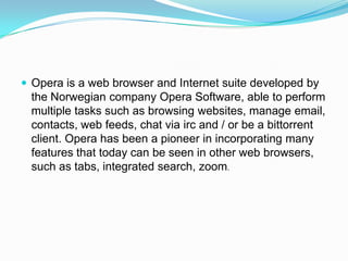 Opera is a web browser and Internet suite developed by the Norwegian company Opera Software, able to perform multiple tasks such as browsing websites, manage email, contacts, web feeds, chat via irc and / or be a bittorrent client. Opera has been a pioneer in incorporating many features that today can be seen in other web browsers, such as tabs, integrated search, zoom.