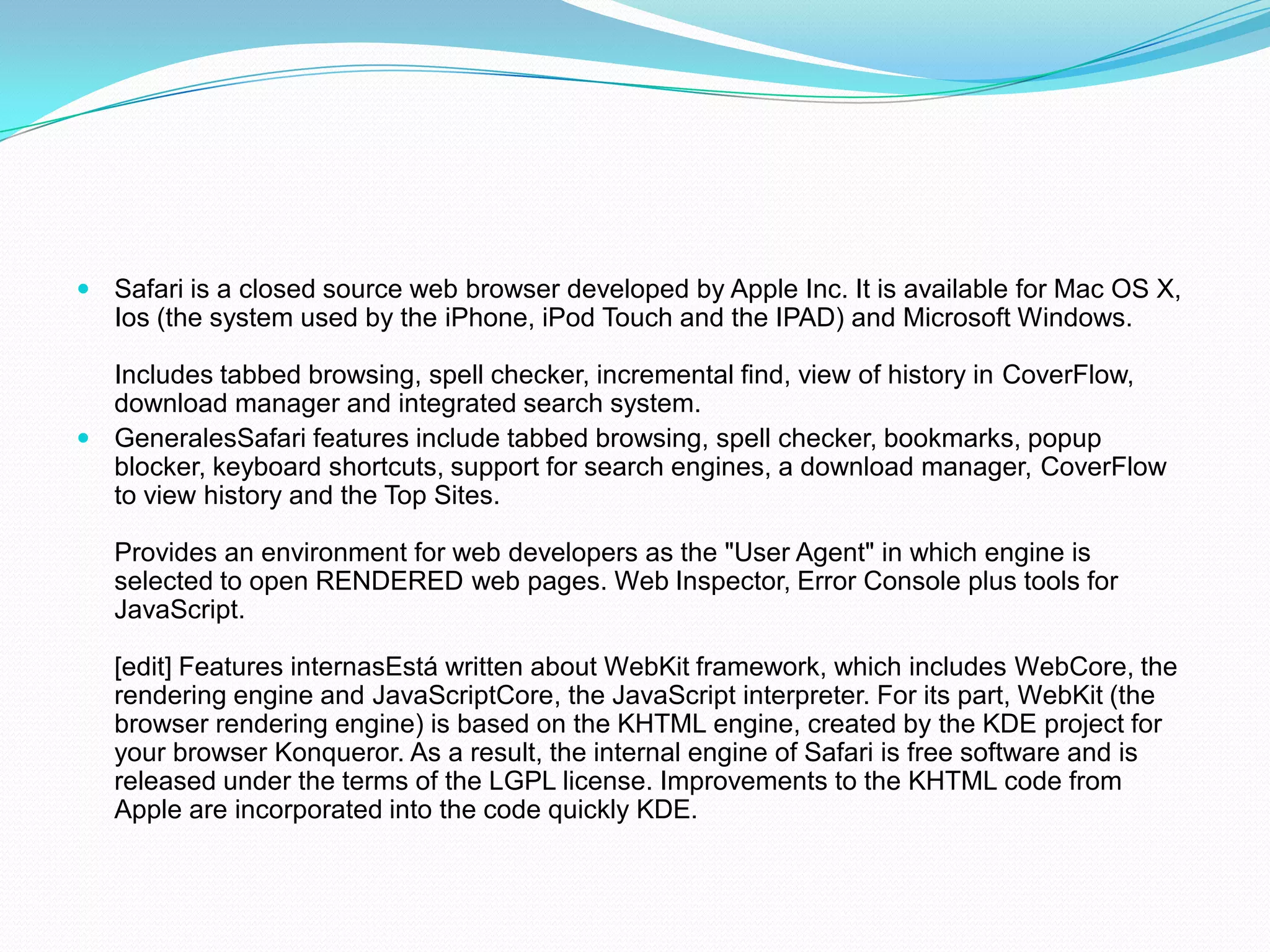 Safari is a closed source web browser developed by Apple Inc. It is available for Mac OS X, Ios (the system used by the iPhone, iPod Touch and the IPAD) and Microsoft Windows.Includes tabbed browsing, spell checker, incremental find, view of history in CoverFlow, download manager and integrated search system.GeneralesSafari features include tabbed browsing, spell checker, bookmarks, popup blocker, keyboard shortcuts, support for search engines, a download manager, CoverFlow to view history and the Top Sites.Provides an environment for web developers as the "User Agent" in which engine is selected to open RENDERED web pages. Web Inspector, Error Console plus tools for JavaScript.[edit] Features internasEstá written about WebKit framework, which includes WebCore, the rendering engine and JavaScriptCore, the JavaScript interpreter. For its part, WebKit (the browser rendering engine) is based on the KHTML engine, created by the KDE project for your browser Konqueror. As a result, the internal engine of Safari is free software and is released under the terms of the LGPL license. Improvements to the KHTML code from Apple are incorporated into the code quickly KDE.