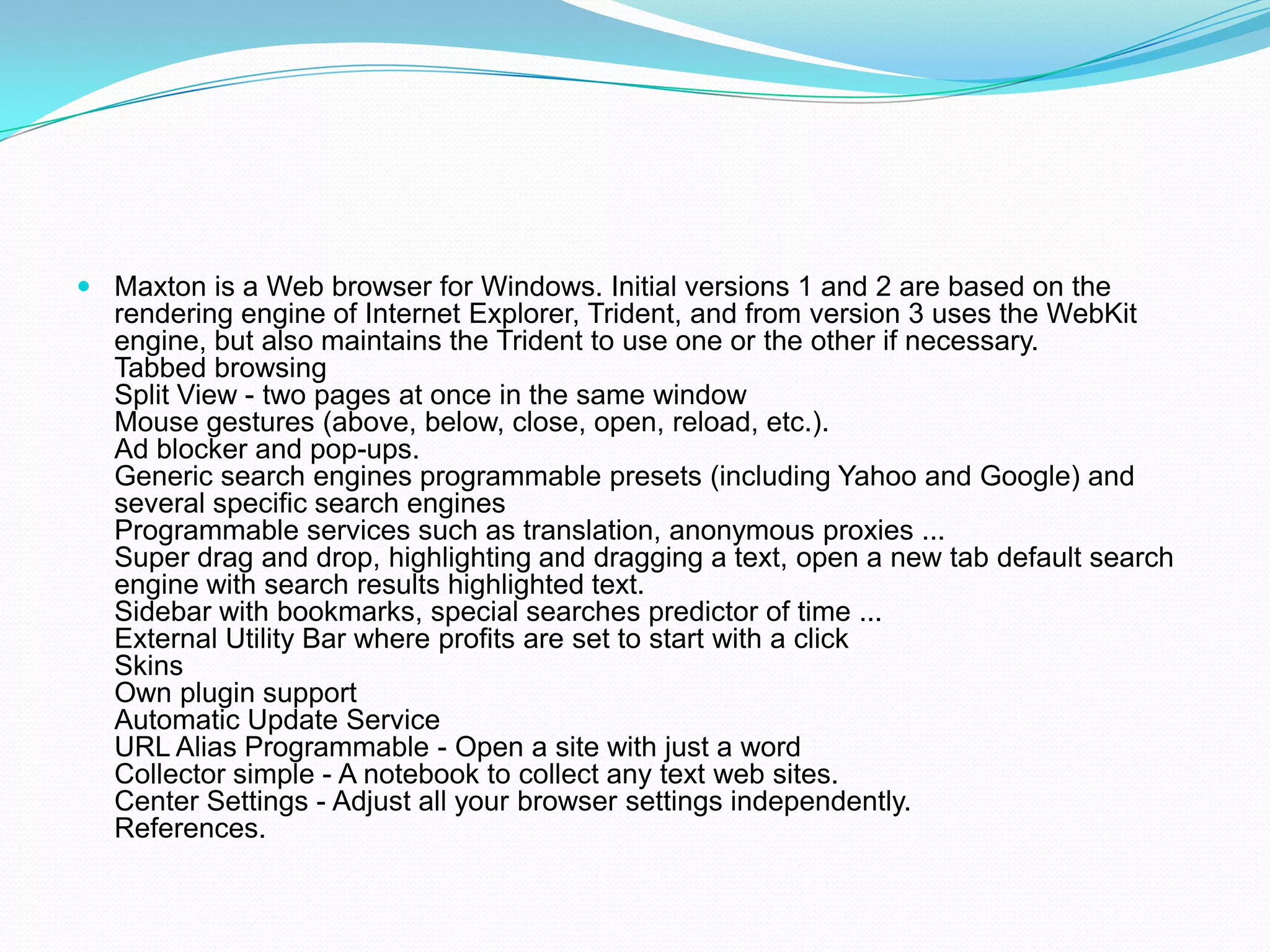 Maxton is a Web browser for Windows. Initial versions 1 and 2 are based on the rendering engine of Internet Explorer, Trident, and from version 3 uses the WebKit engine, but also maintains the Trident to use one or the other if necessary.Tabbed browsingSplit View - two pages at once in the same windowMouse gestures (above, below, close, open, reload, etc.).Ad blocker and pop-ups.Generic search engines programmable presets (including Yahoo and Google) and several specific search enginesProgrammable services such as translation, anonymous proxies ...Super drag and drop, highlighting and dragging a text, open a new tab default search engine with search results highlighted text.Sidebar with bookmarks, special searches predictor of time ...External Utility Bar where profits are set to start with a clickSkinsOwn plugin supportAutomatic Update ServiceURL Alias ​​Programmable - Open a site with just a wordCollector simple - A notebook to collect any text web sites.Center Settings - Adjust all your browser settings independently.References.