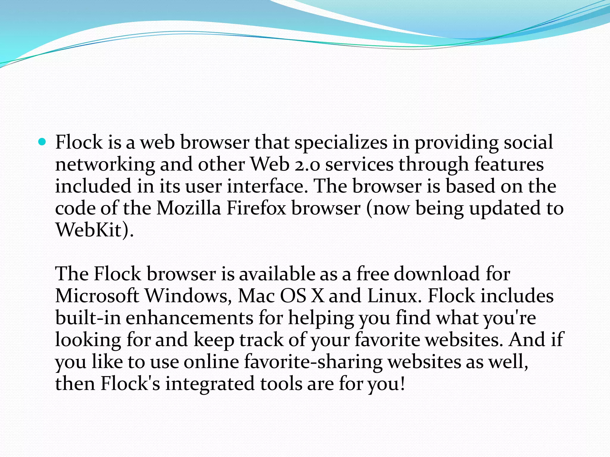 Flock is a web browser that specializes in providing social networking and other Web 2.0 services through features included in its user interface. The browser is based on the code of the Mozilla Firefox browser (now being updated to WebKit).The Flock browser is available as a free download for Microsoft Windows, Mac OS X and Linux. Flock includes built-in enhancements for helping you find what you're looking for and keep track of your favorite websites. And if you like to use online favorite-sharing websites as well, then Flock's integrated tools are for you! 