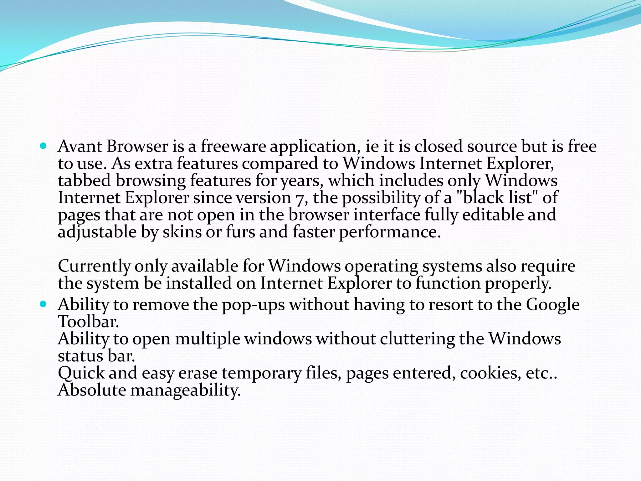 Avant Browser is a freeware application, ie it is closed source but is free to use. As extra features compared to Windows Internet Explorer, tabbed browsing features for years, which includes only Windows Internet Explorer since version 7, the possibility of a "black list" of pages that are not open in the browser interface fully editable and adjustable by skins or furs and faster performance.Currently only available for Windows operating systems also require the system be installed on Internet Explorer to function properly.Ability to remove the pop-ups without having to resort to the Google Toolbar.Ability to open multiple windows without cluttering the Windows status bar.Quick and easy erase temporary files, pages entered, cookies, etc..Absolute manageability.