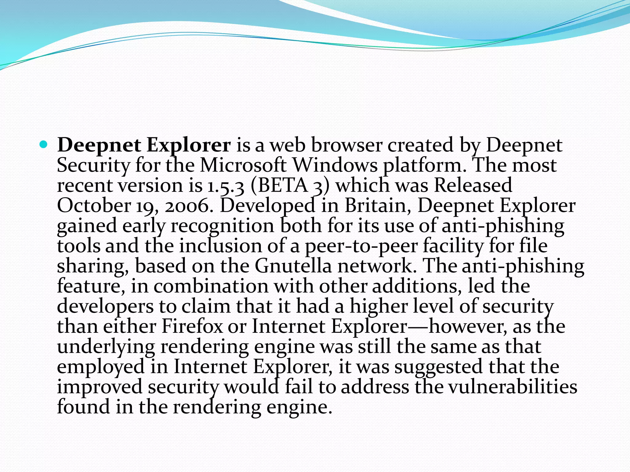 Deepnet Explorer is a web browser created by Deepnet Security for the Microsoft Windows platform. The most recent version is 1.5.3 (BETA 3) which was Released October 19, 2006. Developed in Britain, Deepnet Explorer gained early recognition both for its use of anti-phishing tools and the inclusion of a peer-to-peer facility for file sharing, based on the Gnutella network. The anti-phishing feature, in combination with other additions, led the developers to claim that it had a higher level of security than either Firefox or Internet Explorer—however, as the underlying rendering engine was still the same as that employed in Internet Explorer, it was suggested that the improved security would fail to address the vulnerabilities found in the rendering engine.