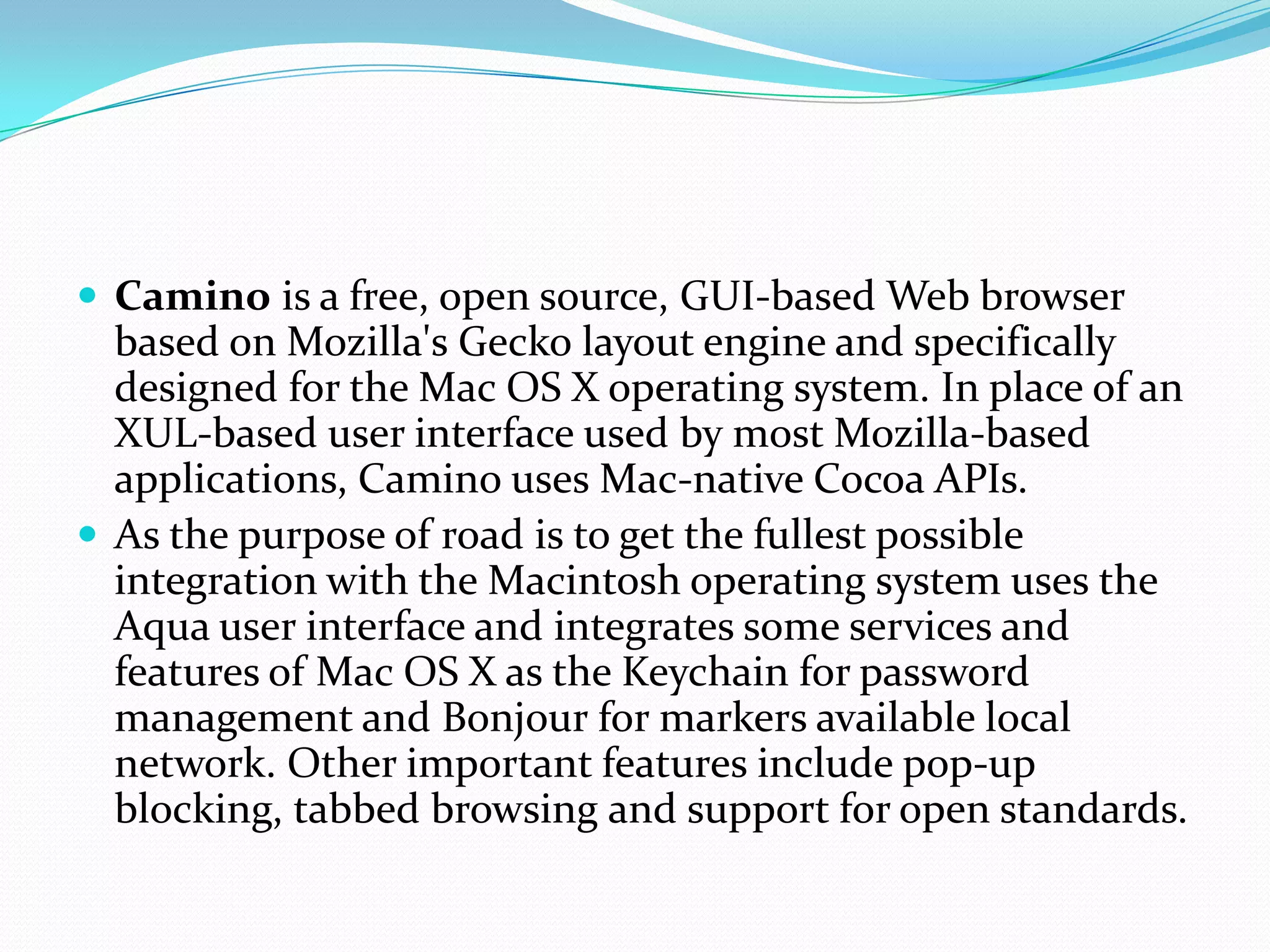 Caminois a free, open source, GUI-based Web browser based on Mozilla's Gecko layout engine and specifically designed for the Mac OS X operating system. In place of an XUL-based user interface used by most Mozilla-based applications, Camino uses Mac-native Cocoa APIs.As the purpose of road is to get the fullest possible integration with the Macintosh operating system uses the Aqua user interface and integrates some services and features of Mac OS X as the Keychain for password management and Bonjour for markers available local network. Other important features include pop-up blocking, tabbed browsing and support for open standards.
