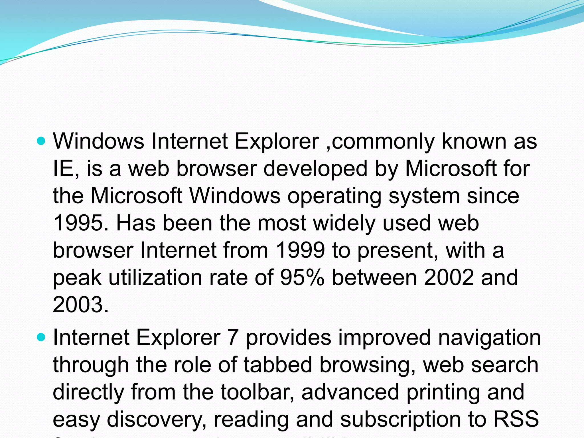 Windows Internet Explorer ,commonly known as IE, is a web browser developed by Microsoft for the Microsoft Windows operating system since 1995. Has been the most widely used web browser Internet from 1999 to present, with a peak utilization rate of 95% between 2002 and 2003.Internet Explorer 7 provides improved navigation through the role of tabbed browsing, web search directly from the toolbar, advanced printing and easy discovery, reading and subscription to RSS feeds, among other possibilities.